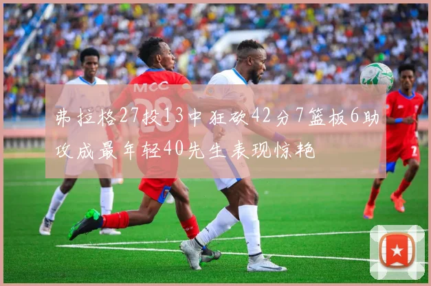 弗拉格27投13中狂砍42分7篮板6助攻成最年轻40先生表现惊艳