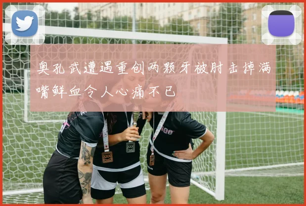 奥孔武遭遇重创两颗牙被肘击掉满嘴鲜血令人心痛不已
