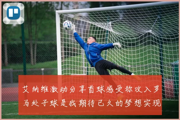 艾纳维激动分享首球感受称攻入罗马处子球是我期待已久的梦想实现