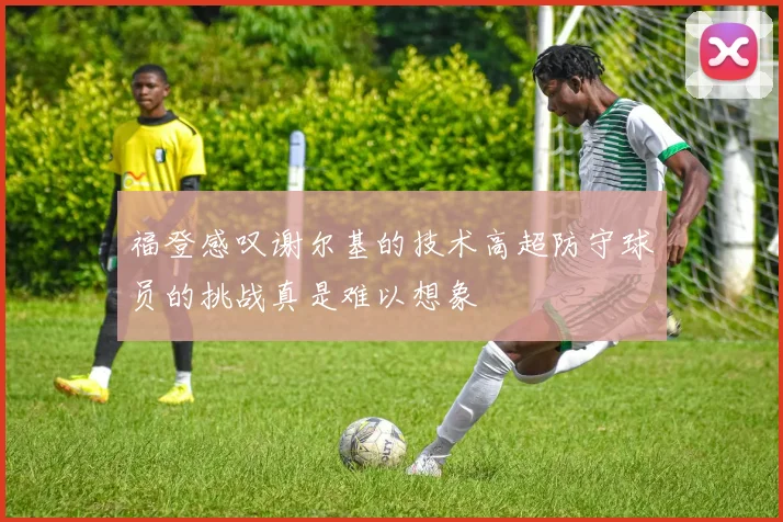 福登感叹谢尔基的技术高超防守球员的挑战真是难以想象