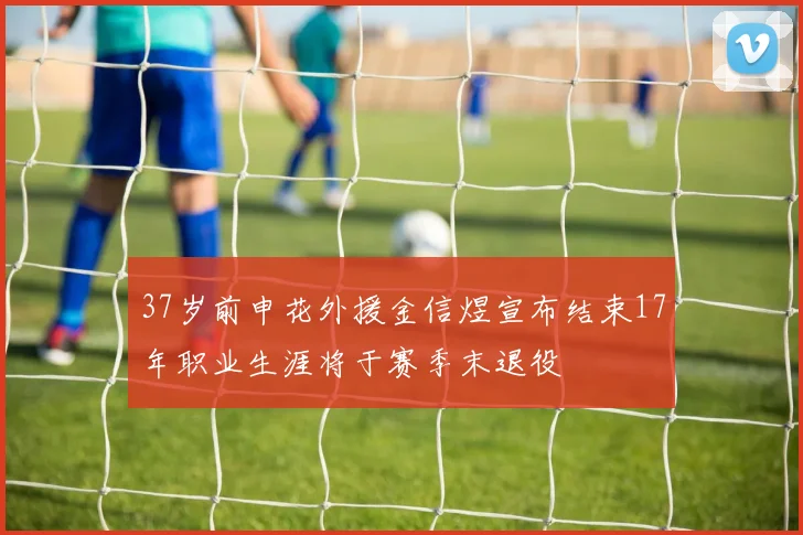 37岁前申花外援金信煜宣布结束17年职业生涯将于赛季末退役