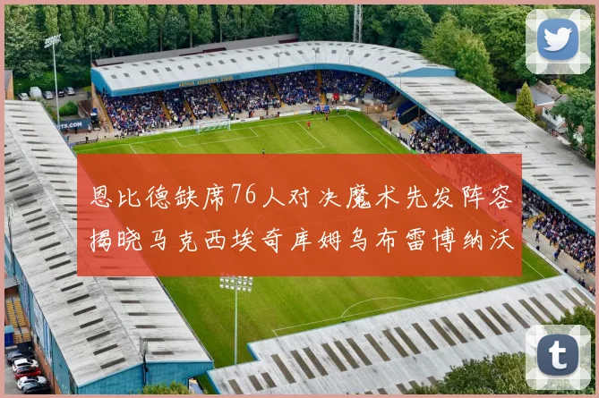 恩比德缺席76人对决魔术先发阵容揭晓马克西埃奇库姆乌布雷博纳沃克齐上阵