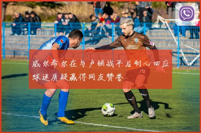 威尔希尔在与卢顿战平后耐心回应球迷质疑赢得网友赞誉
