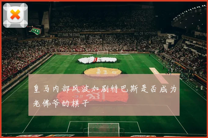 皇马内部风波加剧特巴斯是否成为老佛爷的棋子