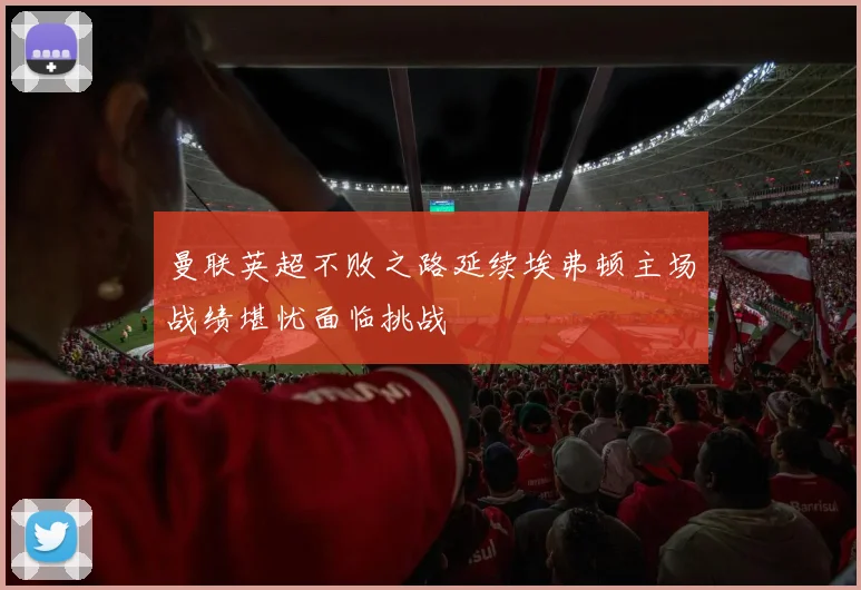 曼联英超不败之路延续埃弗顿主场战绩堪忧面临挑战