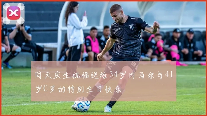 同天庆生祝福送给34岁内马尔与41岁C罗的特别生日快乐