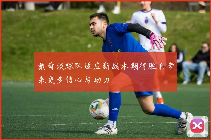 戴奇谈球队适应新战术期待胜利带来更多信心与动力