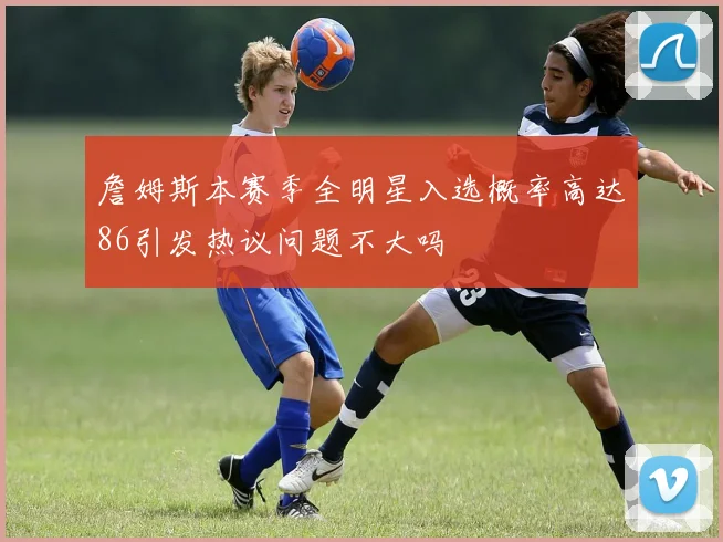 詹姆斯本赛季全明星入选概率高达86引发热议问题不大吗