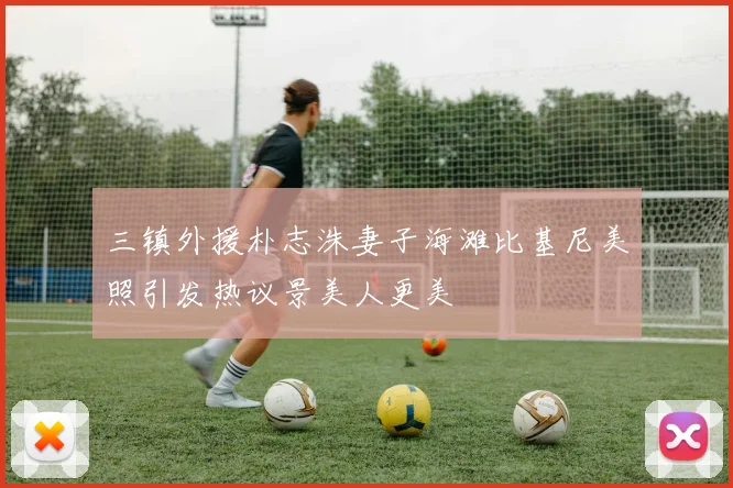 三镇外援朴志洙妻子海滩比基尼美照引发热议景美人更美