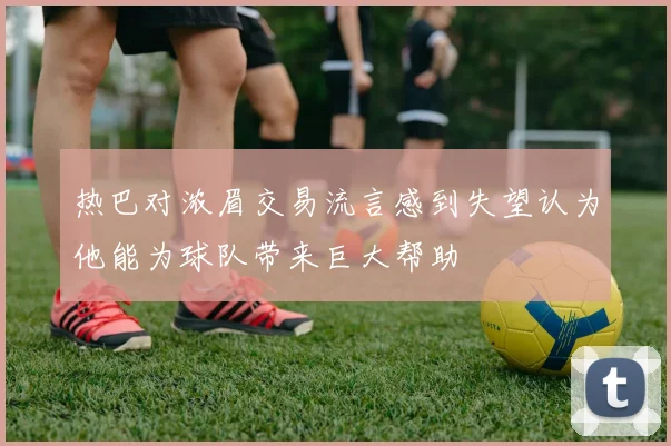 热巴对浓眉交易流言感到失望认为他能为球队带来巨大帮助