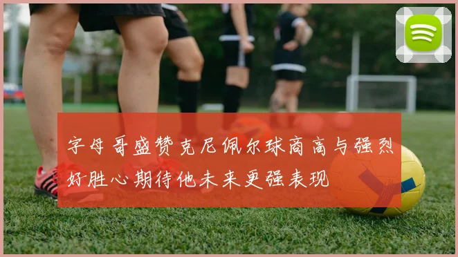 字母哥盛赞克尼佩尔球商高与强烈好胜心期待他未来更强表现