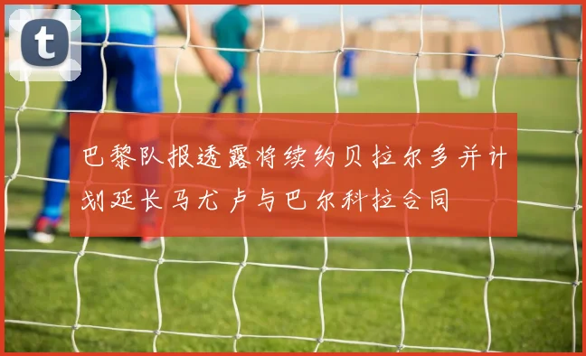 巴黎队报透露将续约贝拉尔多并计划延长马尤卢与巴尔科拉合同