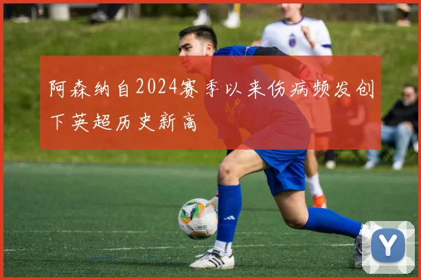 阿森纳自2024赛季以来伤病频发创下英超历史新高