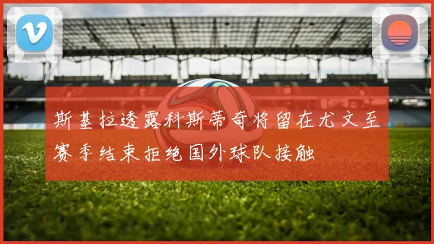 斯基拉透露科斯蒂奇将留在尤文至赛季结束拒绝国外球队接触