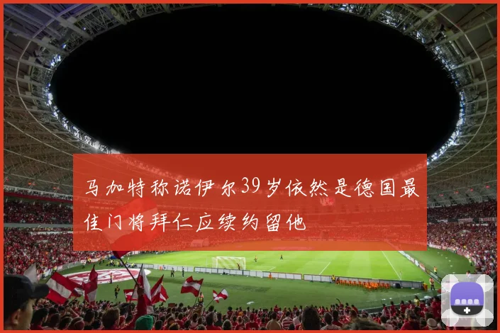 马加特称诺伊尔39岁依然是德国最佳门将拜仁应续约留他