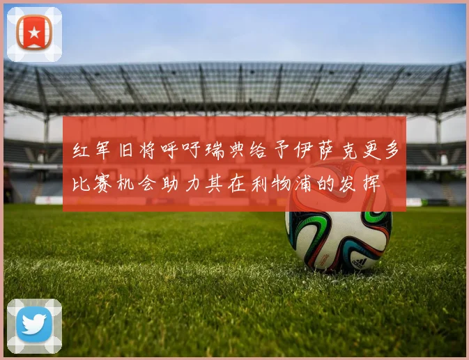 红军旧将呼吁瑞典给予伊萨克更多比赛机会助力其在利物浦的发挥