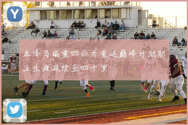 本泽马减重四公斤重返巅峰计划职业生涯延续至四十岁