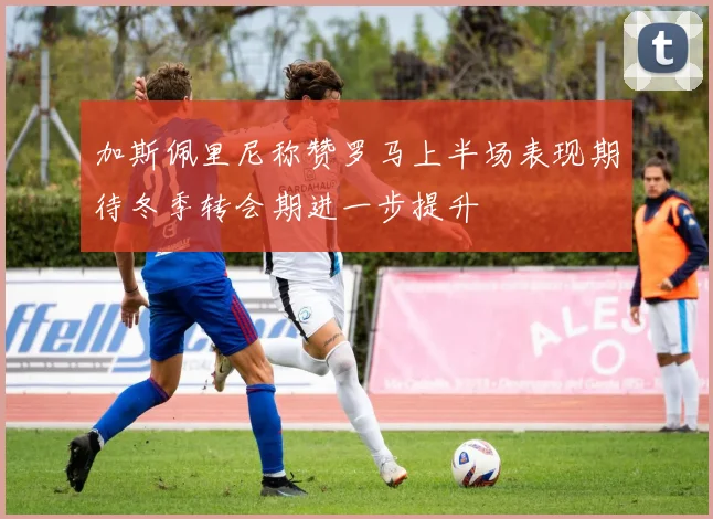 加斯佩里尼称赞罗马上半场表现期待冬季转会期进一步提升
