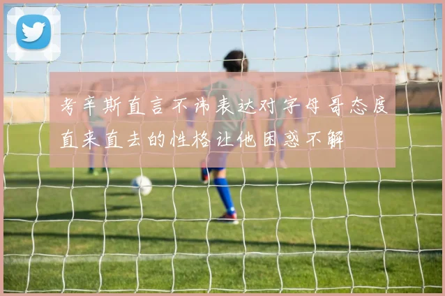 考辛斯直言不讳表达对字母哥态度直来直去的性格让他困惑不解