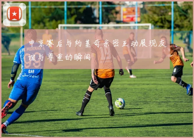 申京赛后与约基奇亲密互动展现友谊与尊重的瞬间