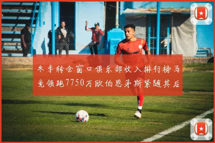 冬季转会窗口俱乐部收入排行榜马竞领跑7750万欧伯恩茅斯紧随其后7200万欧