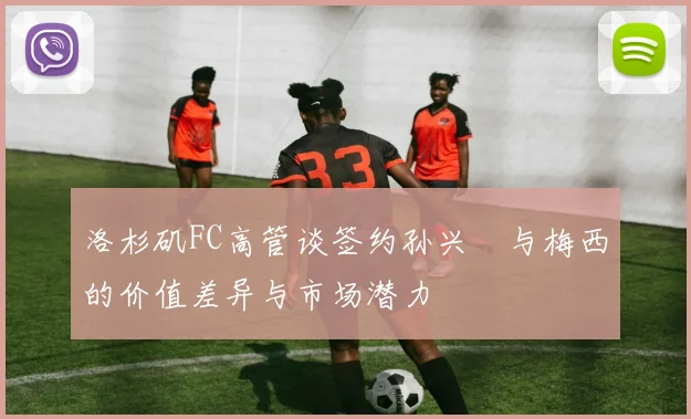 洛杉矶FC高管谈签约孙兴慜与梅西的价值差异与市场潜力