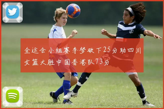 全运会小组赛李梦砍下25分助四川女篮大胜中国香港队73分