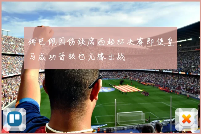 姆巴佩因伤缺席西超杯决赛即使皇马成功晋级也无缘出战