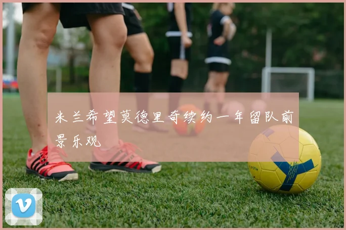米兰希望莫德里奇续约一年留队前景乐观