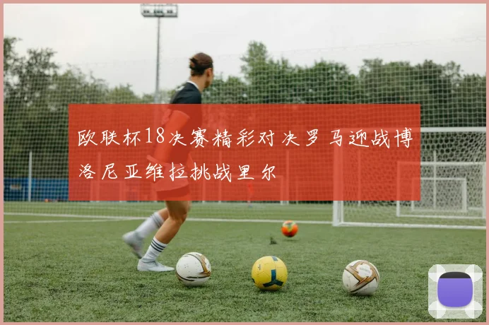 欧联杯18决赛精彩对决罗马迎战博洛尼亚维拉挑战里尔