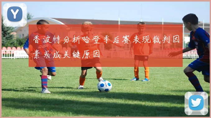 香波特分析哈登季后赛表现裁判因素或成关键原因